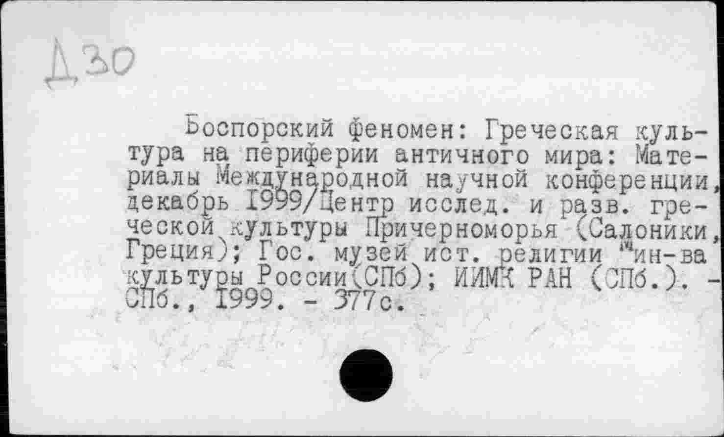 ﻿
Ьоспорский феномен: Греческая культура на периферии античного мира: Материалы Международной научной конференции декабрь 1999/центр исслед. и разв. греческой культуры Причерноморья'(Салоники Греция;; Гос. музей ист. религии ІЧин-ва культуры России(СПб); ИИМК РАН (СПб.). СПб., 1999. - 377с.